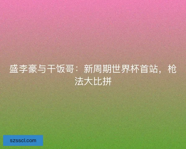 盛李豪与干饭哥：新周期世界杯首站，枪法大比拼