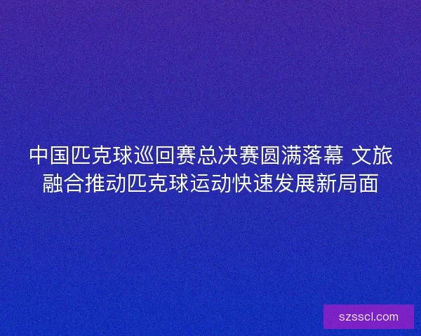 中国匹克球巡回赛总决赛圆满落幕 文旅融合推动匹克球运动快速发展新局面
