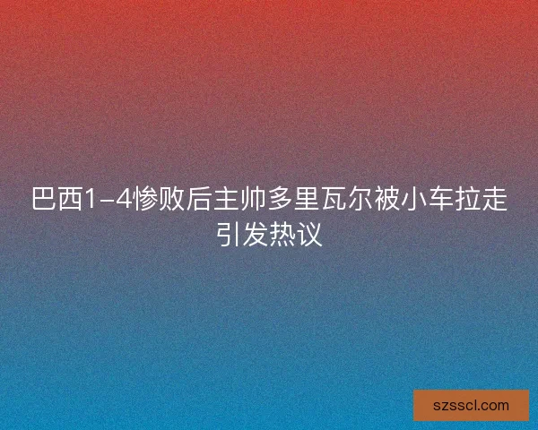 巴西1-4惨败后主帅多里瓦尔被小车拉走引发热议