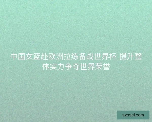 中国女篮赴欧洲拉练备战世界杯 提升整体实力争夺世界荣誉